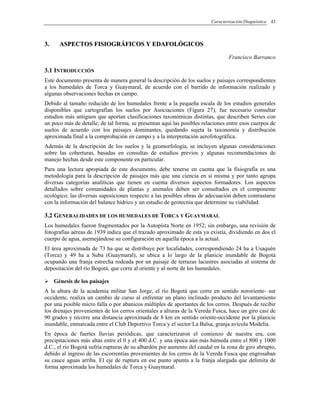 Caracterización Diagnóstica 43
33.. AASSPPEECCTTOOSS FFIISSIIOOGGRRÁÁFFIICCOOSS YY EEDDAAFFOOLLÓÓGGIICCOOSS
Francisco Barranco
3.1 INTRODUCCIÓN
Este documento presenta de manera general la descripción de los suelos y paisajes correspondientes
a los humedales de Torca y Guaymaral, de acuerdo con el barrido de información realizado y
algunas observaciones hechas en campo.
Debido al tamaño reducido de los humedales frente a la pequeña escala de los estudios generales
disponibles que cartografían los suelos por Asociaciones (Figura 27), fue necesario consultar
estudios más antiguos que aportan clasificaciones taxonómicas distintas, que describen Series con
un poco más de detalle; de tal forma, se presentan aquí las posibles relaciones entre esos cuerpos de
suelos de acuerdo con los paisajes dominantes, quedando sujeta la taxonomía y distribución
aproximada final a la comprobación en campo y a la interpretación aerofotográfica.
Además de la descripción de los suelos y la geomorfología, se incluyen algunas consideraciones
sobre las coberturas, basadas en consultas de estudios previos y algunas recomendaciones de
manejo hechas desde este componente en particular.
Para una lectura apropiada de este documento, debe tenerse en cuenta que la fisiografía es una
metodología para la descripción de paisajes más que una ciencia en sí misma y por tanto agrupa
diversas categorías analíticas que tienen en cuenta diversos aspectos formadores. Los aspectos
detallados sobre comunidades de plantas y animales deben ser consultados en el componente
ecológico; las diversas suposiciones respecto a las posibles obras de adecuación deben contrastarse
con la información del balance hídrico y un estudio de geotecnia que determine su viabilidad.
3.2 GENERALIDADES DE LOS HUMEDALES DE TORCA Y GUAYMARAL
Los humedales fueron fragmentados por la Autopista Norte en 1952; sin embargo, una revisión de
fotografías aéreas de 1939 indica que el trazado aproximado de esta ya existía, dividiendo en dos el
cuerpo de agua, asemejándose su configuración en aquella época a la actual.
El área aproximada de 73 ha que se distribuye por localidades, correspondiendo 24 ha a Usaquén
(Torca) y 49 ha a Suba (Guaymaral), se ubica a lo largo de la planicie inundable de Bogotá
ocupando una franja estrecha rodeada por un paisaje de terrazas lacustres asociadas al sistema de
depositación del río Bogotá, que corre al oriente y al norte de los humedales.
Génesis de los paisajes
A la altura de la academia militar San Jorge, el río Bogotá que corre en sentido nororiente- sur
occidente, realiza un cambio de curso al enfrentar un plano inclinado producto del levantamiento
por una posible micro falla o por abanicos múltiples de aportantes de los cerros. Después de recibir
los drenajes provenientes de los cerros orientales a alturas de la Vereda Fusca, hace un giro casi de
90 grados y recorre una distancia aproximada de 8 km en sentido oriente-occidente por la planicie
inundable, enmarcada entre el Club Deportivo Torca y el sector La Balsa, granja avícola Modelia.
En época de fuertes lluvias periódicas, que caracterizaron el comienzo de nuestra era, con
precipitaciones más altas entre el 0 y el 400 d.C. y una época aún más húmeda entre el 800 y 1000
d.C., el río Bogotá sufría rupturas de su albardón por aumento del caudal en la zona de giro abrupto,
debido al ingreso de las escorrentías provenientes de los cerros de la Vereda Fusca que engrosaban
su cauce aguas arriba. El eje de ruptura en ese punto apunta a la franja alargada que delimita de
forma aproximada los humedales de Torca y Guaymaral.
 