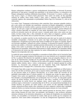 PLAN DE MANEJO AMBIENTAL DE LOS HUMEDALES TORCA Y GUAYMARAL46
bloques subangulares medianos a gruesos moderadamente desarrollados; el horizonte B presenta
gleyzación en vetas grises y moteado rojo amarillento; es de textura arcillosa y su estructura es de
bloques subangulares medianos débilmente desarrollados. El horizonte C es masivo, arcilloso, gris
muy oscuro a negro y se observa fuerte gleyzación. Estos suelos son ácidos, de alta capacidad
catiónica de cambio, bases totales medias a altas, calcio y magnesio altos superficialmente,
contenido orgánico alto aumentando en profundidad, fósforo bajo en el horizonte A y alto en los
subyacentes.
Los suelos Typic Tropaquept evolucionaron sobre materiales finos, presentan epipedón úmbrico,
gris a gris oscuro con moteado rojo amarillento, estructura de bloques subangulares y prismática
bien desarrollada con tamaños medios a gruesos; presentan horizonte sepultado de 30 a 50 cm. de
espesor, de color gris o negro con moteado pardo oscuro a pardo amarillento, poseen influencia de
ceniza volcánica apreciable en manchas de color pardo amarillento claro. El horizonte C es de
arcillas de estructura masiva de color gris oscuro y moteado pardo rojizo; estos suelos son muy
ácidos, de bases totales altas y altos contenidos de calcio, bajos en magnesio y potasio, carbón
orgánico bajo a alto, fósforo alto en el primer horizonte y medio en el resto del perfil.
En conclusión, se pueden conciliar las dos clasificaciones para decir que los suelos de la planicie
inundable corresponden a Entisoles de las partes más bajas mayormente influenciados por las
inundaciones e Inceptisoles de las partes bajas menos invadidas por las aguas en el pasado, algunos
con horizonte sepultado e influencia de cenizas volcánicas. La presencia de material volcánico, su
posición más estable y el horizonte sepultado permiten diferenciarlos de los primeros fácilmente en
campo. Estos suelos se presentan a lo largo de todo el eje que lleva las aguas de desborde del
Bogotá hacia los humedales, delimitando prácticamente la ronda inmediata de los humedales debido
a la desecación del mismo que deja expuestos los suelos influenciados por las depositaciones del
Bogotá en las temporadas más secas.
La ronda del sector oriental de los humedales se encuentra en límite difuso con la Asociación Sopo
SG, la cual está ocupando la planicie fluviolacustre en la zona limítrofe con el cementerio Jardines
de Paz. La planicie fluviolacustre fue sepultada en algunas zonas por pequeños abanicos; tal es el
caso de las depositaciones causadas por las quebradas Aguas Calientes, Patiño y San Juan, que
bajan de los cerros orientales. A diferencia de los suelos de la planicie inundable se encuentran en
régimen edáfico distinto, údico y ústico, evolucionaron a partir de material parental de arcillas
lacustres. La Asociación está compuesta por los Conjuntos Sopo (Udic Haplustalf) 60%,
Gachancipa (Vertic Ustropept) 30% e inclusiones (Aeric Tropaquept) 10%.
El Conjunto Sopo debe ocupar las posiciones más altas y de relativa estabilidad; un Alfisol tarda al
menos dos mil años en formarse, por lo cual se requiere relativa estabilidad, así que deben ubicarse
en una posición media en la planicie fluviolacustre, en el tramo medio del recorrido de las
quebradas mencionadas hacia el colector paralelo a la Autopista que recoge las aguas negras de
Usaquén. Estos suelos son superficiales, limitados por un Horizonte argílico, son muy arcillosos,
bien drenados y de permeabilidad lenta, con un Horizonte A de 15 a 29 cm., de color pardo a pardo
oscuro, de textura arcillosa, un horizonte eluvial E más claro y arcilloso, un Bt formado por
enriquecimiento de arcilla iluvial con argilanes claros, matriz pardo oliva y recubrimientos
arcillosos negros; el horizonte C se presenta abajo de los 80 cm. con características heredadas de las
arcillas lacustres. En general, son suelos ácidos a casi neutros, de alta capacidad catiónica de
cambio, saturación de bases media a alta, contenidos de calcio, magnesio y potasio altos, cantidades
medias de fósforo en el primer horizonte, disminuyendo progresivamente en el resto del perfil.
Los suelos Vertic Ustropept evolucionaron sobre material parental de aluviones finos a gruesos
sobre arcillas lacustres de color claro, son profundos, mal drenados y muy arcillosos; presentan
estructura columnar en los horizontes subyacentes y, por tratarse de Inceptisoles con características
vérticas, son susceptibles a la formación de zurales, dado que las arcillas que los componen son
expansivas. Estos suelos deben corresponder a la zona de configuraciones ligeramente cóncavas,
 