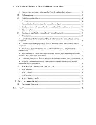 PLAN DE MANEJO AMBIENTAL DE LOS HUMEDALES TORCA Y GUAYMARALiv
La relación ecosistema – cultura en los PMA de los humedales urbanos ....................120
2.2. Enfoque general.............................................................................................................121
2.3. Análisis histórico-cultural .............................................................................................122
Presentación..................................................................................................................122
Generalidades de la historia de los humedales de Bogotá ...........................................123
Configuración social y cultural de los humedales de Torca y Guaymaral...................129
Algunas reflexiones .......................................................................................................136
2.4. Descripción social de los humedales de Torca y Guaymaral........................................136
Presentación..................................................................................................................136
Características Poblacionales del Área de Influencia de los humedales de Torca y
Guaymaral.............................................................................................................................136
Características Demográficas del Área de Influencia de los humedales de Torca y
Guaymaral.............................................................................................................................138
Relación de la dinámica social con la dotación de servicios y equipamientos
comunitarios..........................................................................................................................142
Relación entre las condiciones del ecosistema, la salud pública y la responsabilidad
ambiental de la producción económica.................................................................................145
Conflictos jurídicos del Área de Influencia de los humedales de Torca y Guaymaral.148
Mapa de Actores Institucionales y Sociales relacionados con la dinámica de los
humedales Torca y Guaymaral .............................................................................................149
2.5. MAPA DE ACTORES INSTITUCIONALES..............................................................151
Nivel nacional ...............................................................................................................151
Nivel regional................................................................................................................154
Nivel distrital.................................................................................................................154
Actores Sociales Locales...............................................................................................169
3. ASPECTOS URBANÍSTICOS.....................................................................................................173
3.1. Caracterización general.................................................................................................173
BIBLIOGRAFÍA..................................................................................................................................175
 