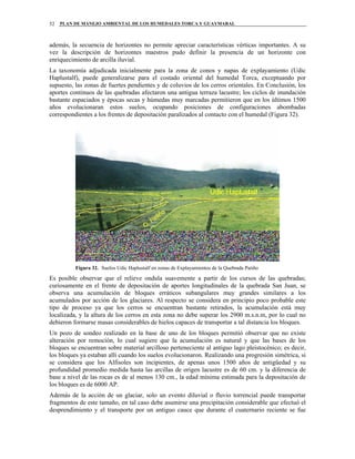 PLAN DE MANEJO AMBIENTAL DE LOS HUMEDALES TORCA Y GUAYMARAL52
además, la secuencia de horizontes no permite apreciar características vérticas importantes. A su
vez la descripción de horizontes maestros pudo definir la presencia de un horizonte con
enriquecimiento de arcilla iluvial.
La taxonomía adjudicada inicialmente para la zona de conos y napas de explayamiento (Udic
Haplustalf), puede generalizarse para el costado oriental del humedal Torca, exceptuando por
supuesto, las zonas de fuertes pendientes y de coluvios de los cerros orientales. En Conclusión, los
aportes continuos de las quebradas afectaron una antigua terraza lacustre; los ciclos de inundación
bastante espaciados y épocas secas y húmedas muy marcadas permitieron que en los últimos 1500
años evolucionaran estos suelos, ocupando posiciones de configuraciones abombadas
correspondientes a los frentes de depositación paralizados al contacto con el humedal (Figura 32).
Figura 32. Suelos Udic Haplustalf en zonas de Explayamientos de la Quebrada Patiño
Es posible observar que el relieve ondula suavemente a partir de los cursos de las quebradas;
curiosamente en el frente de depositación de aportes longitudinales de la quebrada San Juan, se
observa una acumulación de bloques erráticos subangulares muy grandes similares a los
acumulados por acción de los glaciares. Al respecto se considera en principio poco probable este
tipo de proceso ya que los cerros se encuentran bastante retirados, la acumulación está muy
localizada, y la altura de los cerros en esta zona no debe superar los 2900 m.s.n.m, por lo cual no
debieron formarse masas considerables de hielos capaces de transportar a tal distancia los bloques.
Un pozo de sondeo realizado en la base de uno de los bloques permitió observar que no existe
alteración por remoción, lo cual sugiere que la acumulación es natural y que las bases de los
bloques se encuentran sobre material arcilloso perteneciente al antiguo lago pleistocénico; es decir,
los bloques ya estaban allí cuando los suelos evolucionaron. Realizando una progresión simétrica, si
se considera que los Alfisoles son incipientes, de apenas unos 1500 años de antigüedad y su
profundidad promedio medida hasta las arcillas de origen lacustre es de 60 cm. y la diferencia de
base a nivel de las rocas es de al menos 130 cm., la edad mínima estimada para la depositación de
los bloques es de 6000 AP.
Además de la acción de un glaciar, solo un evento diluvial o fluvio torrencial puede transportar
fragmentos de este tamaño, en tal caso debe asumirse una precipitación considerable que efectuó el
desprendimiento y el transporte por un antiguo cauce que durante el cuaternario reciente se fue
 