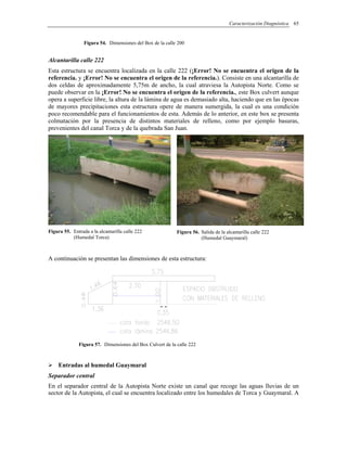 Caracterización Diagnóstica 65
Figura 54. Dimensiones del Box de la calle 200
Alcantarilla calle 222
Esta estructura se encuentra localizada en la calle 222 (¡Error! No se encuentra el origen de la
referencia. y ¡Error! No se encuentra el origen de la referencia.). Consiste en una alcantarilla de
dos celdas de aproximadamente 5,75m de ancho, la cual atraviesa la Autopista Norte. Como se
puede observar en la ¡Error! No se encuentra el origen de la referencia., este Box culvert aunque
opera a superficie libre, la altura de la lámina de agua es demasiado alta, haciendo que en las épocas
de mayores precipitaciones esta estructura opere de manera sumergida, la cual es una condición
poco recomendable para el funcionamientos de esta. Además de lo anterior, en este box se presenta
colmatación por la presencia de distintos materiales de relleno, como por ejemplo basuras,
prevenientes del canal Torca y de la quebrada San Juan.
Figura 55. Entrada a la alcantarilla calle 222
(Humedal Torca)
Figura 56. Salida de la alcantarilla calle 222
(Humedal Guaymaral)
A continuación se presentan las dimensiones de esta estructura:
Figura 57. Dimensiones del Box Culvert de la calle 222
Entradas al humedal Guaymaral
Separador central
En el separador central de la Autopista Norte existe un canal que recoge las aguas lluvias de un
sector de la Autopista, el cual se encuentra localizado entre los humedales de Torca y Guaymaral. A
 