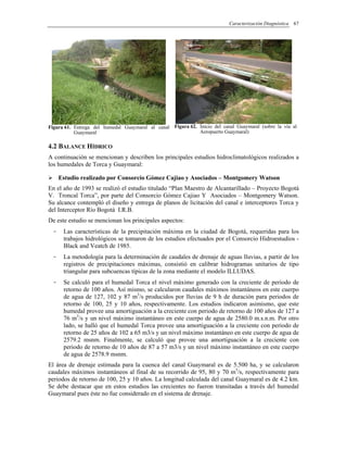 Caracterización Diagnóstica 67
Figura 61. Entrega del humedal Guaymaral al canal
Guaymaral
Figura 62. Inicio del canal Guaymaral (sobre la vía al
Aeropuerto Guaymaral)
4.2 BALANCE HÍDRICO
A continuación se mencionan y describen los principales estudios hidroclimatológicos realizados a
los humedales de Torca y Guaymaral:
Estudio realizado por Consorcio Gómez Cajiao y Asociados – Montgomery Watson
En el año de 1993 se realizó el estudio titulado “Plan Maestro de Alcantarillado – Proyecto Bogotá
V. Troncal Torca”, por parte del Consorcio Gómez Cajiao Y Asociados – Montgomery Watson.
Su alcance contempló el diseño y entrega de planos de licitación del canal e interceptores Torca y
del Interceptor Río Bogotá I.R.B.
De este estudio se mencionan los principales aspectos:
- Las características de la precipitación máxima en la ciudad de Bogotá, requeridas para los
trabajos hidrológicos se tomaron de los estudios efectuados por el Consorcio Hidroestudios -
Black and Veatch de 1985.
- La metodología para la determinación de caudales de drenaje de aguas lluvias, a partir de los
registros de precipitaciones máximas, consistió en calibrar hidrogramas unitarios de tipo
triangular para subcuencas típicas de la zona mediante el modelo ILLUDAS.
- Se calculó para el humedal Torca el nivel máximo generado con la creciente de periodo de
retorno de 100 años. Así mismo, se calcularon caudales máximos instantáneos en este cuerpo
de agua de 127, 102 y 87 m3
/s producidos por lluvias de 9 h de duración para periodos de
retorno de 100, 25 y 10 años, respectivamente. Los estudios indicaron asimismo, que este
humedal provee una amortiguación a la creciente con periodo de retorno de 100 años de 127 a
76 m3
/s y un nivel máximo instantáneo en este cuerpo de agua de 2580.0 m.s.n.m. Por otro
lado, se halló que el humedal Torca provee una amortiguación a la creciente con periodo de
retorno de 25 años de 102 a 65 m3/s y un nivel máximo instantáneo en este cuerpo de agua de
2579.2 msnm. Finalmente, se calculó que provee una amortiguación a la creciente con
periodo de retorno de 10 años de 87 a 57 m3/s y un nivel máximo instantáneo en este cuerpo
de agua de 2578.9 msnm.
El área de drenaje estimada para la cuenca del canal Guaymaral es de 5.500 ha, y se calcularon
caudales máximos instantáneos al final de su recorrido de 95, 80 y 70 m3
/s, respectivamente para
periodos de retorno de 100, 25 y 10 años. La longitud calculada del canal Guaymaral es de 4.2 km.
Se debe destacar que en estos estudios las crecientes no fueron transitadas a través del humedal
Guaymaral pues éste no fue considerado en el sistema de drenaje.
 