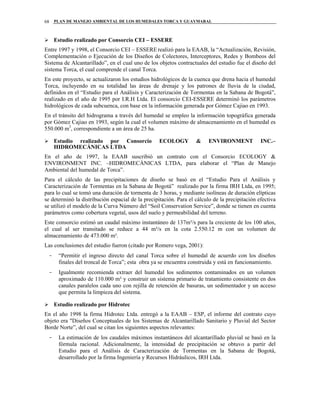 PLAN DE MANEJO AMBIENTAL DE LOS HUMEDALES TORCA Y GUAYMARAL68
Estudio realizado por Consorcio CEI – ESSERE
Entre 1997 y 1998, el Consorcio CEI – ESSERE realizó para la EAAB, la “Actualización, Revisión,
Complementación o Ejecución de los Diseños de Colectores, Interceptores, Redes y Bombeos del
Sistema de Alcantarillado”, en el cual uno de los objetos contractuales del estudio fue el diseño del
sistema Torca, el cual comprende el canal Torca.
En este proyecto, se actualizaron los estudios hidrológicos de la cuenca que drena hacia el humedal
Torca, incluyendo en su totalidad las áreas de drenaje y los patrones de lluvia de la ciudad,
definidos en el “Estudio para el Análisis y Caracterización de Tormentas en la Sabana de Bogotá”,
realizado en el año de 1995 por I.R.H Ltda. El consorcio CEI-ESSERE determinó los parámetros
hidrológicos de cada subcuenca, con base en la información generada por Gómez Cajiao en 1993.
En el tránsito del hidrograma a través del humedal se empleo la información topográfica generada
por Gómez Cajiao en 1993, según la cual el volumen máximo de almacenamiento en el humedal es
550.000 m3
, correspondiente a un área de 25 ha.
Estudio realizado por Consorcio ECOLOGY & ENVIRONMENT INC.–
HIDROMECÁNICAS LTDA
En el año de 1997, la EAAB suscribió un contrato con el Consorcio ECOLOGY &
ENVIRONMENT INC. –HIDROMECÁNICAS LTDA, para elaborar el “Plan de Manejo
Ambiental del humedal de Torca”.
Para el cálculo de las precipitaciones de diseño se basó en el “Estudio Para el Análisis y
Caracterización de Tormentas en la Sabana de Bogotá” realizado por la firma IRH Ltda, en 1995;
para lo cual se tomó una duración de tormenta de 3 horas, y mediante isolíneas de duración elípticas
se determinó la distribución espacial de la precipitación. Para el cálculo de la precipitación efectiva
se utilizó el modelo de la Curva Número del “Soil Conservation Service”, donde se tienen en cuenta
parámetros como cobertura vegetal, usos del suelo y permeabilidad del terreno.
Este consorcio estimó un caudal máximo instantáneo de 137m³/s para la creciente de los 100 años,
el cual al ser transitado se reduce a 44 m³/s en la cota 2.550.12 m con un volumen de
almacenamiento de 473.000 m³.
Las conclusiones del estudio fueron (citado por Romero vega, 2001):
- “Permitir el ingreso directo del canal Torca sobre el humedal de acuerdo con los diseños
finales del troncal de Torca”; esta obra ya se encuentra construida y está en funcionamiento.
- Igualmente recomienda extraer del humedal los sedimentos contaminados en un volumen
aproximado de 110.000 m³ y construir un sistema primario de tratamiento consistente en dos
canales paralelos cada uno con rejilla de retención de basuras, un sedimentador y un acceso
que permita la limpieza del sistema.
Estudio realizado por Hidrotec
En el año 1998 la firma Hidrotec Ltda. entregó a la EAAB – ESP, el informe del contrato cuyo
objeto era "Diseños Conceptuales de los Sistemas de Alcantarillado Sanitario y Pluvial del Sector
Borde Norte”, del cual se citan los siguientes aspectos relevantes:
- La estimación de los caudales máximos instantáneos del alcantarillado pluvial se basó en la
fórmula racional. Adicionalmente, la intensidad de precipitación se obtuvo a partir del
Estudio para el Análisis de Caracterización de Tormentas en la Sabana de Bogotá,
desarrollado por la firma Ingeniería y Recursos Hidráulicos, IRH Ltda.
 