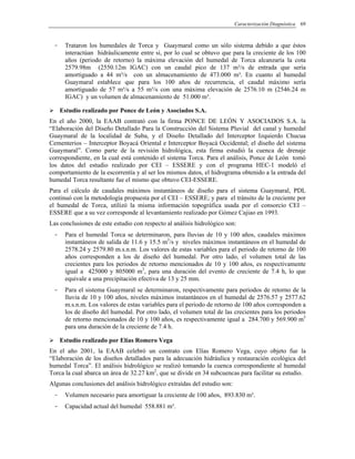 Caracterización Diagnóstica 69
- Trataron los humedales de Torca y Guaymaral como un sólo sistema debido a que éstos
interactúan hidráulicamente entre si, por lo cual se obtuvo que para la creciente de los 100
años (periodo de retorno) la máxima elevación del humedal de Torca alcanzaría la cota
2579.98m (2550.12m IGAC) con un caudal pico de 137 m³/s de entrada que sería
amortiguado a 44 m³/s con un almacenamiento de 473.000 m³. En cuanto al humedal
Guaymaral establece que para los 100 años de recurrencia, el caudal máximo sería
amortiguado de 57 m³/s a 55 m³/s con una máxima elevación de 2576.10 m (2546.24 m
IGAC) y un volumen de almacenamiento de 51.000 m³.
Estudio realizado por Ponce de León y Asociados S.A.
En el año 2000, la EAAB contrató con la firma PONCE DE LEÓN Y ASOCIADOS S.A. la
“Elaboración del Diseño Detallado Para la Construcción del Sistema Pluvial del canal y humedal
Guaymaral de la localidad de Suba, y el Diseño Detallado del Interceptor Izquierdo Chucua
Cementerios – Interceptor Boyacá Oriental e Interceptor Boyacá Occidental; el diseño del sistema
Guaymaral”. Como parte de la revisión hidrológica, esta firma estudió la cuenca de drenaje
correspondiente, en la cual está contenido el sistema Torca. Para el análisis, Ponce de León tomó
los datos del estudio realizado por CEI – ESSERE y con el programa HEC-1 modeló el
comportamiento de la escorrentía y al ser los mismos datos, el hidrograma obtenido a la entrada del
humedal Torca resultante fue el mismo que obtuvo CEI-ESSERE.
Para el cálculo de caudales máximos instantáneos de diseño para el sistema Guaymaral, PDL
continuó con la metodología propuesta por el CEI – ESSERE; y para el tránsito de la creciente por
el humedal de Torca, utilizó la misma información topográfica usada por el consorcio CEI –
ESSERE que a su vez corresponde al levantamiento realizado por Gómez Cajiao en 1993.
Las conclusiones de este estudio con respecto al análisis hidrológico son:
- Para el humedal Torca se determinaron, para lluvias de 10 y 100 años, caudales máximos
instantáneos de salida de 11.6 y 15.5 m3
/s y niveles máximos instantáneos en el humedal de
2578.24 y 2579.80 m.s.n.m. Los valores de estas variables para el periodo de retorno de 100
años corresponden a los de diseño del humedal. Por otro lado, el volumen total de las
crecientes para los periodos de retorno mencionados de 10 y 100 años, es respectivamente
igual a 425000 y 805000 m3
, para una duración del evento de creciente de 7.4 h, lo que
equivale a una precipitación efectiva de 13 y 25 mm.
- Para el sistema Guaymaral se determinaron, respectivamente para periodos de retorno de la
lluvia de 10 y 100 años, niveles máximos instantáneos en el humedal de 2576.57 y 2577.62
m.s.n.m. Los valores de estas variables para el periodo de retorno de 100 años corresponden a
los de diseño del humedal. Por otro lado, el volumen total de las crecientes para los periodos
de retorno mencionados de 10 y 100 años, es respectivamente igual a 284.700 y 569.900 m3
para una duración de la creciente de 7.4 h.
Estudio realizado por Elías Romero Vega
En el año 2001, la EAAB celebró un contrato con Elías Romero Vega, cuyo objeto fue la
“Elaboración de los diseños detallados para la adecuación hidráulica y restauración ecológica del
humedal Torca”. El análisis hidrológico se realizó tomando la cuenca correspondiente al humedal
Torca la cual abarca un área de 32.27 km2
, que se divide en 34 subcuencas para facilitar su estudio.
Algunas conclusiones del análisis hidrológico extraídas del estudio son:
- Volumen necesario para amortiguar la creciente de 100 años, 893.830 m³.
- Capacidad actual del humedal 558.881 m³.
 