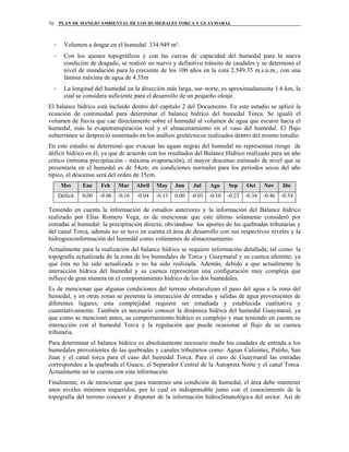 PLAN DE MANEJO AMBIENTAL DE LOS HUMEDALES TORCA Y GUAYMARAL70
- Volumen a dragar en el humedal 334.949 m³.
- Con los ajustes topográficos y con las curvas de capacidad del humedal para la nueva
condición de dragado, se realizó un nuevo y definitivo tránsito de caudales y se determinó el
nivel de inundación para la creciente de los 100 años en la cota 2.549.35 m.s.n.m., con una
lámina máxima de agua de 4.35m
- La longitud del humedal en la dirección más larga, sur–norte, es aproximadamente 1.6 km, la
cual se considera suficiente para el desarrollo de un pequeño oleaje.
El balance hídrico está incluido dentro del capítulo 2 del Documento. En este estudio se aplicó la
ecuación de continuidad para determinar el balance hídrico del humedal Torca. Se igualó el
volumen de lluvia que cae directamente sobre el humedal al volumen de agua que escurre hacia el
humedal, más la evapotranspiración real y el almacenamiento en el vaso del humedal. El flujo
subterráneo se despreció sustentado en los análisis geotécnicos realizados dentro del mismo estudio.
En este estudio se determinó que evacuar las aguas negras del humedal no representan riesgo de
déficit hídrico en él, ya que de acuerdo con los resultados del Balance Hídrico realizado para un año
crítico (mínima precipitación - máxima evaporación), el mayor descenso estimado de nivel que se
presentaría en el humedal es de 54cm; en condiciones normales para los periodos secos del año
típico, el descenso será del orden de 15cm.
Mes Ene Feb Mar Abril May Jun Jul Ago Sep Oct Nov Dic
Déficit 0,00 -0.06 -0.16 -0.04 -0.13 0.00 -0.03 -0.10 -0.23 -0.34 -0.46 -0.54
Teniendo en cuenta la información de estudios anteriores y la información del Balance hídrico
realizado por Elías Romero Vega, es de mencionar que este último solamente consideró por
entradas al humedal: la precipitación directa; obviándose los aportes de las quebradas tributarias y
del canal Torca, además no se tuvo en cuenta el área de desarrollo con sus respectivos niveles y la
hidrogeoconformación del humedal como volúmenes de almacenamiento.
Actualmente para la realización del balance hídrico se requiere información detallada, tal como: la
topografía actualizada de la zona de los humedales de Torca y Guaymaral y su cuenca aferente, ya
que ésta no ha sido actualizada o no ha sido realizada. Además, debido a que actualmente la
interacción hídrica del humedal y su cuenca representan una configuración muy compleja que
influye de gran manera en el comportamiento hídrico de los dos humedales.
Es de mencionar que algunas condiciones del terreno obstaculizan el paso del agua a la zona del
humedal, y en otras zonas se presenta la interacción de entradas y salidas de agua provenientes de
diferentes lugares, esta complejidad requiere ser estudiada y establecida cualitativa y
cuantitativamente. También es necesario conocer la dinámica hídrica del humedal Guaymaral, ya
que como se mencionó antes, su comportamiento hídrico es complejo y mas teniendo en cuenta su
interacción con el humedal Torca y la regulación que puede ocasionar al flujo de su cuenca
tributaria.
Para determinar el balance hídrico es absolutamente necesario medir los caudales de entrada a los
humedales provenientes de las quebradas y canales tributarios como: Aguas Calientes, Patiño, San
Juan y el canal torca para el caso del humedal Torca. Para el caso de Guaymaral las entradas
corresponden a la quebrada el Guaco, el Separador Central de la Autopista Norte y el canal Torca.
Actualmente no se cuenta con esta información.
Finalmente, es de mencionar que para mantener una condición de humedal, el área debe mantener
unos niveles mínimos requeridos, por lo cual es indispensable junto con el conocimiento de la
topografía del terreno conocer y disponer de la información hidroclimatológica del sector. Así de
 