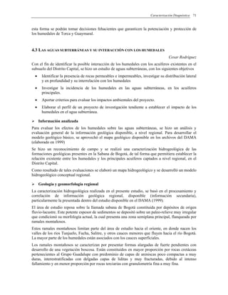 Caracterización Diagnóstica 71
esta forma se podrán tomar decisiones fehacientes que garanticen la potenciación y protección de
los humedales de Torca y Guaymaral.
4.3 LAS AGUAS SUBTERRÁNEAS Y SU INTERACCIÓN CON LOS HUMEDALES
Cesar Rodríguez
Con el fin de identificar la posible interacción de los humedales con los acuíferos existentes en el
subsuelo del Distrito Capital, se hizo un estudio de aguas subterráneas, con los siguientes objetivos
• Identificar la presencia de rocas permeables e impermeables, investigar su distribución lateral
y en profundidad y su interrelación con los humedales
• Investigar la incidencia de los humedales en las aguas subterráneas, en los acuíferos
principales.
• Aportar criterios para evaluar los impactos ambientales del proyecto.
• Elaborar el perfil de un proyecto de investigación tendiente a establecer el impacto de los
humedales en el agua subterránea.
Información analizada
Para evaluar los efectos de los humedales sobre las aguas subterráneas, se hizo un análisis y
evaluación general de la información geológica disponible, a nivel regional. Para desarrollar el
modelo geológico básico, se aprovechó el mapa geológico disponible en los archivos del DAMA
(elaborado en 1999)
Se hizo un reconocimiento de campo y se realizó una caracterización hidrogeológica de las
formaciones geológicas presentes en la Sabana de Bogotá, de tal forma que permitiera establecer la
relación existente entre los humedales y los principales acuíferos captados a nivel regional, en el
Distrito Capital.
Como resultado de tales evaluaciones se elaboró un mapa hidrogeológico y se desarrolló un modelo
hidrogeológico conceptual regional.
Geología y geomorfología regional
La caracterización hidrogeológica realizada en el presente estudio, se basó en el procesamiento y
correlación de información geológica regional, disponible (información secundaria),
particularmente la presentada dentro del estudio disponible en el DAMA (1999).
El área de estudio reposa sobre la llamada sabana de Bogotá constituida por depósitos de origen
fluvio-lacustre. Este potente espesor de sedimentos se depositó sobre un paleo-relieve muy irregular
que condicionó su morfología actual, la cual presenta una zona semiplana principal, flanqueada por
ramales montañosos.
Estos ramales montañosos limitan parte del área de estudio hacia el oriente, en donde nacen los
valles de los ríos Tunjuelo, Fucha, Salitre, y otros cauces menores que fluyen hacia el río Bogotá.
La mayor parte de los humedales están asociados con los cauces superficiales.
Los ramales montañosos se caracterizan por presentar formas alargadas de fuerte pendientes con
desarrollo de una vegetación boscosa. Están constituidos en mayor proporción por rocas cretáceas
pertenecientes al Grupo Guadalupe con predominio de capas de areniscas poco compactas a muy
duras, interestratificadas con delgadas capas de liditas y muy fracturadas, debido al intenso
fallamiento y en menor proporción por rocas terciarias con granulometría fina a muy fina.
 