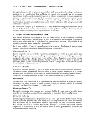 PLAN DE MANEJO AMBIENTAL DE LOS HUMEDALES TORCA Y GUAYMARAL72
La región plana, conocida propiamente como Sabana de Bogotá, está conformada por sedimentos
cuaternarios de granulometría fina, moldeada por surcos poco profundos de las corrientes
superficiales. Esta topografía plana con frecuencia se observa abruptamente cortada por pequeñas
elevaciones o colinas recostadas al pie de los ramales montañosos, especialmente hacia los cerros
Orientales y Occidentales, con desarrollo de una granulometría más gruesa. En general, en toda esta
morfología se desarrolla una vegetación de pastos cortos y arbustivos sobre una gruesa capa de
suelos franco-arcillosos.
La constitución litológica y el predominio de la porosidad secundaria por fracturamiento en el
relieve de los ramales montañosos, convierten a estas geoformas en áreas de recarga de los
acuíferos profundos que subyacen la región semiplana de la Sabana.
Caracterización hidrogeológica de las rocas
Con base en la información geológica, se hizo una caracterización de las formaciones geológicas
existentes a nivel regional, desde el punto de vista de su capacidad para almacenar y permitir el
flujo de agua subterránea, con el fin de identificar la presencia de acuíferos y diferenciarlos de las
rocas impermeables, la cual se describe a continuación.
En el mapa geológico (Figura 63) se puede observar la presencia y distribución de las principales
unidades geológicas presentes en el área de influencia de los humedales.
Cuaternario aluvial Qal
Fueron originados por las corrientes superficiales principales, los cuales en el caso de los ríos
Bogotá y Tunjuelito están enmascarados por los depósitos de inundación. En general están
compuestos por arenas y gravas finas y por arcillas y limos. Según su composición, pueden
constituir acuíferos, de porosidad primaria cuando constan de arenas y gravas, o pueden ser
acuitardos, en los sectores constituidos por arcillas o limos. La mayor parte de los humedales están
asociados con el cuaternario aluvial.
Formación Sabana Qs
Constituido por lentes de arenas (y gravas en menor proporción), dispuestas en niveles lenticulares,
de espesor variable, generalmente aislados dentro de limos y arcillas depositadas en el relleno
fluvio-lacustre. Los lentes de arenas (y gravas), conforman niveles acuíferos de porosidad primaria.
Tales lentes se hallan generalmente a varios metros (o decenas de metros de profundidad.)
Coluviones Qc
Se encuentran en el piedemonte de la cordillera en la margen oriental de la Sabana de Bogotá.
Compuesto por gravas y cantos en matriz arenosa. Constituyen acuíferos locales, de porosidad
primaria y muy limitados en espesor y extensión lateral.
Formación Regadera Tsr
Formación constituida principalmente por areniscas friables de grano grueso a medio, color
amarillo, con intercalaciones de arcillolitas abigarradas. Es un acuífero de porosidad primaria.
Formación Cacho Tpc
Compuesta por arenisca cuarzosa de grano medio, gris claro a gris naranja. Estratificación cruzada
común, localmente presenta capas inter estratificadas de conglomerados con cantos de cuarzo de
veta. Localmente hay dos miembros de areniscas separadas por una capa de arcillolitas limosas.
Esta unidad constituye un acuífero de porosidad primaria y secundaria, (porosidad generada
después de la existencia de la roca), en aquellas zonas en donde, por efecto de tectonismo, se
encuentra fuertemente fracturada.
 
