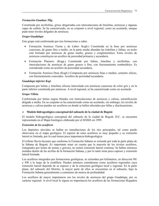 Caracterización Diagnóstica 73
Formación Guaduas TKg
Constituida por arcillolitas, grises abigarradas con intercalaciones de limolitas, areniscas y algunas
capas de carbón. Se ha caracterizado, en su conjunto a nivel regional, como un acuitardo, aunque
pude tener niveles delgados de areniscas.
Grupo Guadalupe
Este grupo está conformado por tres formaciones a saber.
• Formación Arenisca Tierna y de Labor: Ksglt.) Constituida en la base por areniscas
cuarzosas, de grano fino a medio, en la parte media abundan las lodolitas y liditas, en techo
está formado por areniscas de grano medio, grueso y conglomerático. Estos niveles de
areniscas constituyen un acuífero de porosidad primaria y secundaria.
• Formación Plaeners: (Ksgp.) Constituida por liditas, limolitas y arcillolitas, con
intercalaciones de areniscas de grano grueso a fino, con fracturamiento romboédrico. Es
considerado como un acuífero de porosidad secundaria.
• Formación Arenisca Dura (Ksgd.) Compuesta por areniscas finas a medias, cemento silíceo,
con fracturamiento concoideo. Acuífero de porosidad secundaria.
Guadalupe inferior Ksgi
Compuesta por lutitas y limolitas silíceas intercalada con areniscas cuarzosas de color gris y en la
parte inferior constituida por areniscas. A nivel regional, se ha caracterizado como un acuitardo
Grupo Villeta
Conformada por lutitas negras blandas con intercalaciones de areniscas y calizas, estratificación
delgada a media. En su conjunto se ha caracterizado como un acuitardo, sin embargo, los niveles de
areniscas y calizas pueden ser acuíferos en donde se hallen afectados por fallas y diaclasamiento.
Modelo hidrogeológico conceptual del subsuelo de la ciudad de Bogotá
El modelo hidrogeológico conceptual del subsuelo de la ciudad de Bogotá. D.C. se encuentra
representado en el Mapa Geológico elaborado por el DAMA en 1999.
Extensión de los acuíferos
Los depósitos aluviales se hallan en inmediaciones de los ríos principales, tal como puede
observarse en el mapa geológico. El espesor de estos acuíferos es muy pequeño y su extensión
lateral es limitada, por lo cual tienen poca importancia hidrogeológica.
El relleno fluvio-lacustre que conforma la Formación Sabana se extiende por toda la parte plana de
la Sabana de Bogotá. Es importante tener en cuenta que la mayoría de los niveles acuíferos,
(integrados por lentes de arenas y gravas), no tienen extensión lateral continua. Se hallan entonces
aislados dentro de las arcillas de la formación Sabana, y por lo tanto tiene poco espesor y extensión
lateral limitada.
Los acuíferos integrados por formaciones geológicas, se extienden por kilómetros, en dirección NE
y SW a lo largo de la cordillera. Pueden entonces considerarse como acuíferos regionales cuya
extensión lateral depende de su espesor y de la estructura geológica local y regional. En la parte
plana, del subsuelo del Distrito, la mayor parte de ellos se encuentran en el subsuelo, bajo la
Formación Sabana generalmente a centenares de metros de profundidad.
Los acuíferos de mayor importancia son los niveles de areniscas del grupo Guadalupe, por su
carácter regional. A nivel local le siguen en importancia los acuíferos de las formaciones Regadera
 