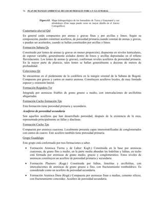 PLAN DE MANEJO AMBIENTAL DE LOS HUMEDALES TORCA Y GUAYMARAL76
Figura 63. Mapa hidrogeológico de los humedales de Torca y Guaymaral y sus
alrededores (Este mapa puede verse en mayor detalle en el Anexo
Cartográfico).
Cuaternario aluvial Qal
En general están compuestos por arenas y gravas finas y por arcillas y limos. Según su
composición, pueden constituir acuíferos, de porosidad primaria cuando constan de arenas y gravas,
o pueden ser acuitardos, cuando se hallan constituidos por arcillas o limos.
Formación Sabana Qs
Constituido por lentes de arenas (y gravas en menor proporción), dispuestas en niveles lenticulares,
de espesor variable, generalmente aislados dentro de limos y arcillas depositadas en el relleno
fluviolacustre. Los lentes de arenas (y gravas), conforman niveles acuíferos de porosidad primaria.
En la mayor parte de planicie, tales lentes se hallan generalmente a decenas de metros de
profundidad.
Coluviones Qc
Se encuentran en el piedemonte de la cordillera en la margen oriental de la Sabana de Bogotá.
Compuesto por gravas y cantos en matriz arenosa. Constituyen acuíferos locales, de muy limitado
espesor y extensión lateral.
Formación Regadera Tsr
Integrada por areniscas friables de grano grueso a medio, con intercalaciones de arcillolitas
abigarradas.
Formación Cacho formación Tpc
Esta formación tiene porosidad primaria y secundaria.
Acuíferos de porosidad secundaria
Son aquellos acuíferos que han desarrollado porosidad, después de la existencia de la roca,
representada principalmente en fallas y diaclasas.
Formación Cacho Tpc
Compuesta por arenisca cuarzosa. Localmente presenta capas interestratificadas de conglomerados
con cantos de cuarzo. Este acuífero también tiene porosidad primaria.
Grupo Guadalupe
Este grupo está conformado por tres formaciones a saber.
• Formación Arenisca Tierna y de Labor: Ksglt.) Constituida en la base por areniscas
cuarzosas, de grano fino a medio, en la parte media abundan las lodolitas y liditas, en techo
está formada por areniscas de grano medio, grueso y conglomeratico. Estos niveles de
areniscas constituyen un acuífero de porosidad primaria y secundaria.
• Formación Plaeners: (Ksgp.) Constituida por liditas, limolitas y arcillolitas, con
intercalaciones de areniscas de grano grueso a fino, con fracturamiento romboédrico. Es
considerado como un acuífero de porosidad secundaria.
• Formación Arenisca Dura (Ksgd.) Compuesta por areniscas finas a medias, cemento silíceo,
con fracturamiento concoideo. Acuífero de porosidad secundaria.
 