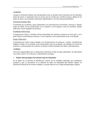 Caracterización Diagnóstica 77
Acuitardos
Aunque la formación Sabana está cartografiada como un acuífero (por la presencia de los llamados
lentes de arena), es importante tener en cuenta que las arcillas que se hallan encima y debajo de los
lentes de arena, son acuitardos (materiales impermeables, o de muy baja permeabilidad.)
Formación Guaduas TKg
Constituida por arcillolitas, grises abigarradas con intercalaciones de limolitas, areniscas y algunas
capas de carbón. Se ha caracterizado, en su conjunto a nivel regional, como un acuitardo, aunque
pude tener niveles delgados de areniscas.
Guadalupe inferior Ksgi
Compuesta por lutitas y limolitas silíceas intercalada con areniscas cuarzosas de color gris y en la
parte inferior constituida por areniscas. A nivel regional, se ha caracterizado como un acuitardo
Grupo Villeta (Kv)
Conformada por lutitas negras blandas con intercalaciones de areniscas y calizas, estratificación
delgada a media. En su conjunto se ha caracterizado como un acuitardo, sin embargo, los niveles de
areniscas y calizas pueden ser acuíferos en donde se hallen afectados por fallas y diaclasamiento.
Acuifugas
Son rocas impermeables que no almacenan ni permiten el flujo de agua subterránea. Se representan
con colores rojizos. En el área no se identificaron acuifugas.
Modelo hidrogeológico del subsuelo bajo los humedales
En la figura 64 se presenta la distribución vertical, de las unidades regionales que constituyen
acuíferos y que se encuentran en el subsuelo de todos los humedales del Distrito Capital. La
distribución lateral de las mismas unidades, se puede observar en el mapa hidrogeológico adjunto.
 