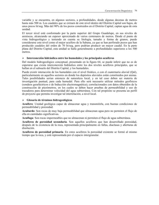 Caracterización Diagnóstica 79
variable y se encuentra, en algunos sectores, a profundidades, desde algunas decenas de metros
hasta más 500 m. Los caudales que se extraen de este nivel dentro del Distrito Capital son bajos, de
unos pocos lit/seg. Más del 90% de los pozos construidos en el Distrito Capital, captan agua de esta
unidad.
El tercer nivel está conformado por la parte superior del Grupo Guadalupe, en sus niveles de
areniscas, alcanzando un espesor aproximado de varios centenares de metros. Desde el punto de
vista hidrogeológico y teniendo en cuenta su litología, tamaño y forma de granos, puede
considerarse este nivel como el mejor acuífero de la Sabana, ya que se han perforado pozos que han
producido caudales del orden de 70 lit/seg, pero podrían producir un mayor caudal. En la parte
plana del Distrito Capital, esta unidad se halla generalmente a profundidades superiores a los 500
metros.
Interconexión hidráulica entre los humedales y los principales acuíferos
Del modelo hidrogeológico conceptual, presentado en la figura 64, se puede inferir que no es de
esperarse que exista interconexión hidráulica entre los dos niveles acuíferos principales, que se
hallan en el subsuelo del Distrito Capital, y los humedales.
Puede existir interacción de los humedales con el nivel freático, o con el cuaternario aluvial (Qal),
particularmente en aquellos sectores en donde los depósitos aluviales están constituidos por arenas.
Tales posibilidades serían entonces de naturaleza local, y en tal caso deben ser materia de
investigación puntual, para cada humedal. Para ello será necesario utilizar métodos geofísicos
(sondeos geoeléctricos o de Inducción electromagnética), correlacionados con datos obtenidos de la
construcción de piezómetros, en los cuales se deben hacer pruebas de permeabilidad y uso de
trazadores para determinar velocidad del agua subterránea. Con tal propósito se presenta un perfil
de proyecto que permita investigar tal interrelación, a nivel local.
Glosario de términos hidrogeológicos
Acuífero: Unidad geológica capaz de almacenar agua y transmitirla, con buenas condiciones de
permeabilidad y porosidad.
Acuitardo: Son rocas de muy baja permeabilidad que almacenan agua pero no permiten el flujo de
ella en cantidades significativas.
Acuifuga: Son rocas impermeables que no almacenan ni permiten el flujo de agua subterránea.
Acuíferos de porosidad secundaria. Son aquellos acuíferos que han desarrollado porosidad,
después de la existencia de la roca, representada principalmente en fallas, diaclasas y aberturas de
disolución.
Acuíferos de porosidad primaria. En estos acuíferos la porosidad existente se formó al mismo
tiempo que la roca, y está representada por el espacio intergranular.
 