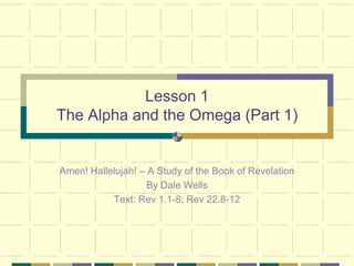 Lesson 1
The Alpha and the Omega (Part 1)


Amen! Hallelujah! – A Study of the Book of Revelation
                    By Dale Wells
           Text: Rev 1.1-8; Rev 22.8-12
 