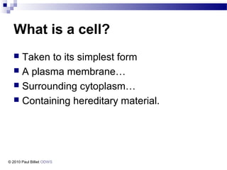 What is a cell?
 Taken to its simplest form
 A plasma membrane…
 Surrounding cytoplasm…
 Containing hereditary material.
© 2010 Paul Billiet ODWS
 