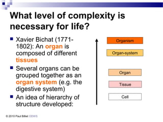 What level of complexity is
necessary for life?
 Xavier Bichat (1771-
1802): An organ is
composed of different
tissues
 Several organs can be
grouped together as an
organ system (e.g. the
digestive system)
 An idea of hierarchy of
structure developed:
Organism
Organ-system
Organ
Tissue
Cell
© 2010 Paul Billiet ODWS
 