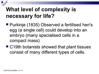 What level of complexity is
necessary for life?
 Purkinje (1835) Observed a fertilised hen's
egg (a single cell) could develop into an
embryo (many specialised cells in a
compact mass)
 C19th botanists showed that plant tissues
consist of many different types of cells.
© 2010 Paul Billiet ODWS
 
