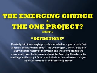 THE EMERGING CHURCH  
& 
THE ONE PROJECT? 
PART 1 
 
“DEFINITIONS” 
 
 
 
 
 
1
My	
  study	
  into	
  the	
  emerging	
  church	
  started	
  when	
  a	
  pastor	
  back	
  East	
  
asked	
  if	
  I	
  knew	
  anything	
  about	
  “The	
  One	
  Project”.	
  When	
  I	
  began	
  to	
  
study	
  into	
  the	
  history	
  of	
  the	
  Project	
  and	
  those	
  who	
  started	
  the	
  
movement,	
  I	
  was	
  led	
  to	
  enquire	
  about	
  the	
  Emerging	
  Church	
  and	
  its	
  
teachings	
  and	
  history.	
  I	
  found	
  that	
  it	
  deals	
  with	
  much	
  more	
  than	
  just	
  
“spiritual	
  formation”	
  and	
  “centering	
  prayer.”	
  
 