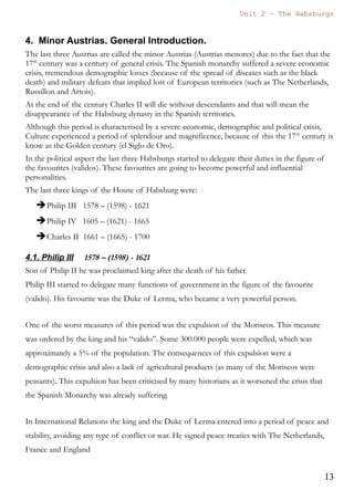 Unit 7 – The Habsburgs
13
The Habsburgs by Gema de la Torre is licensed under a
Creative Commons Reconocimiento-NoComercial 4.0 Internacional License
b) Ottoman Empire
The Ottoman Empires was a powerful empire and a prominent major power of this
period.
It supposed a menace to the Spanish possessions in the Mediterranean.
Philip II created a Holy League of many states that defeated the navy of the
Ottoman Empire in the famous naval battle of Lepanto in 1571.
c) Revolts in Flanders
The northern part of Flanders adopted the Calvinist religion, also known as
Puritanism.
Philip II repressed these religious ideas in 1566, but the Northern provinces will
resist in a long struggle that lasted more than 80 years and three kingdoms.
Many soldiers were sent to Flanders and they were known as the “Tercios de
Flandes”. These soldiers created many problems due to the frequent pillaging and
looting (saqueos) and also because they caused many deaths.
Marriage with Elisabeth of Valois
The Peace of Cateau Cambresis was consolidated with the marriage of Philip II
and Elisabeth of Valois, daughter of the Henry II, king of France.
Did you know....?
The provinces of the north (later called United Provinces) were the
ones that started the revolt.
In the future they will be known as The Netherlands, they will
remain independent and their official religion will be Calvinism. In
the 17th
and 18th
century they will become a very prosperous country
with colonies in Africa (Cape Town), America (Dutch Guianas), and
Asia (Indonesia).
The provinces of the south will remain Catholic and loyal to the
House of Habsburg. Nowadays they are known as Belgium and the
main religion is still Catholicism.
 