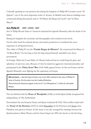 Unit 7 – The Habsburgs
14
The Habsburgs by Gema de la Torre is licensed under a
Creative Commons Reconocimiento-NoComercial 4.0 Internacional License
d) Rivalry with England
The Spanish control of the Atlantic was seen as a menace by the queen Elisabeth I.
Because of that England promoted by one side the corsairs that attacked the Spanish
ships and by the other side they helped the Puritans of The Netherlands.
These both strategies caused the deterioration of the Spanish power and encouraged
the king to prepare and invasion of England with the Spanish Armada, but the fleet
was destroyed in a storm.
3.2. Cultural Legacy
Philip II was a lover of art and thanks to that we can enjoy incredible works of art.
Architecture
During his kingdom the massive monastery of El Escorial was built. As it was built
by the architect Herrera this style is called Herreran style. It is characterized by an
absence of decoration, straight lines and pure shapes such as spheres, pyramids...
In Madrid city we also have the bridge of Segovia, near to the Royal Palace, over the
Manzanares river.
Painting
Philip loved ancient painters of Middle ages, such as Hyeronimus Bosch “El Bosco”,
and thanks to that we have a great selection of his paintings in the Prado Musem.
El Greco was also a very important painter of this period, although not very
appreciated by the king.
Other painters were Antonis Mor (Antonio Moro), Alonso Sánchez Coello, Juan
Pantoja de la Cruz, or the woman painter Sofonisba Anguissola.
Literature
In literature the Mystic literature flourished, with poets such as Santa Teresa de Jesús
and San Juan de la Cruz.
The mystic literature is based on a contemplative state of mind, where the poet
describes the meditation process as a deep and very special relation between the
believer and God.
In the image gallery we can read a poem of San Juan de la Cruz.
----------xxxooo0oooxxx----------
 