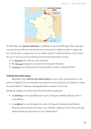 Unit 7 – The Habsburgs
15
The Habsburgs by Gema de la Torre is licensed under a
Creative Commons Reconocimiento-NoComercial 4.0 Internacional License
4. Minor Austrias. General Introduction.
The last three Austrias are called the minor Austrias (Austrias menores) due to the
fact that the 17th
century was a century of general crisis. The Spanish monarchy
suffered a severe economic crisis, tremendous demographic losses (because of the
spread of diseases such as the Black Death) and military defeats that implied loss of
European territories (such as The Netherlands, Russillon and Artois).
At the end of the century Charles II will die without descendants and that will mean
the disappearance of the Habsburg dynasty in the Spanish territories.
Although this period is characterised by a severe economic, demographic and
political crisis, Culture experienced a period of splendour and magnificence, because
of this the 17th
century is known as the Golden century (el Siglo de Oro).
In the political aspect the last three Habsburgs started to delegate their duties in the
figure of the favourites (validos). These favourites are going to become powerful and
influential personalities.
The last three kings of the House of Habsburg were:
Philip III 1578 – (1598) - 1621
Philip IV 1605 – (1621) - 1665
Charles II 1661 – (1665) - 1700
4.1. Philip III 1578 – (1598) - 1621
Son of Philip II he was proclaimed king after the death of his father.
Philip III started to delegate many functions of government in the figure of the
favourite (valido). His favourite was the Duke of Lerma, who became a very
powerful person.
One of the worst measures of this period was the expulsion of the Moriscos. This
measure was ordered by the king and his “valido”. Some 300.000 people were
expelled, which was approximately a 5% of the population. The consequences of
this expulsion were a demographic crisis and also a lack of agricultural products (as
many of the Moriscos were peasants). This expulsion has been criticised by many
historians as it worsened the crisis that the Spanish Monarchy was already suffering.
In International Relations the king and the Duke of Lerma entered into a period of
peace and stability, avoiding any type of conflict or war. He signed peace treaties
with The Netherlands, France and England
 