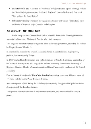 Unit 7 – The Habsburgs
16
The Habsburgs by Gema de la Torre is licensed under a
Creative Commons Reconocimiento-NoComercial 4.0 Internacional License
Culturally speaking we can mention that during the kingdom of Philip III Cervantes
wrote “El Quijote”, one of the most important works of all time. In Madrid some
famous buildings were constructed during this period, such as “El Palacio del Duque
de Uceda” and “La Plaza Mayor”.
4.2. Philip IV 1605 – (1621) - 1665
Son of Philip III and Anna of Austria he inherited the Spanish Monarchy after the
death of his father.
During his kingdom the economic and demographic crisis reached severe levels.
On the other hand the cultural, literary and artistic production is considered the
most important of all Spanish history.
The valido of Philip IV was the “Conde Duque de Olivares”. He constructed the
Palace of “El Buen Retiro” for the king so that the king enjoyed himself and didn't
care about government.
In Foreign Affairs the Count Duke of Olivares believed that he could bring the glory
and splendour of previous years. Because of that he started an aggressive
international policy and participated in the Thirty Years' War (1618-1648) against
France. In this war France and the Spanish Monarchy were fighting for the
supremacy in Europe.
The war finished with the Peace of
Westphalia (1648), in which Spain finally
recognised the independence of The
Netherlands.
Nevertheless the war between France and
Spain continued till 1652. This conflict
ended with the Treaty of the Pyrenees
(1659) in which Roussillon (in the
Pyrenees) and Artois (near Flanders) were
given to France. In this treaty it was also
arranged the marriage between the
Did you know ... that the king in France was Louis XIII, married to the sister of Philip IV,
Anne of Austria. His favourite was the Cardinal Richelieu.
These historical characters appeared in the novel “Los Mosqueteros”, written by Alexandre
Dumas.
 