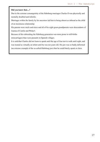 Unit 7 – The Habsburgs
17
The Habsburgs by Gema de la Torre is licensed under a
Creative Commons Reconocimiento-NoComercial 4.0 Internacional License
Spanish princess Maria Theresa and the future king Louis XIV, also known as the
Sun king.
In 1640 there were popular uprisings in Andalusia, Catalonia and Portugal. These
uprisings occurred because Olivares increased the taxes and asked for soldiers in
order to support the war. All the effort to support the war was mainly made by
Castile and Olivares tried to share the cost of the war, but the population protested
and rejected this measure.
1) In Andalusia the revolt was easily repressed.
2) But Portugal managed to separate from the Spanish Monarchy.
3) Catalonia received help from the French and the conflict continued till 1652.
Cultural and artistic legacy
Regarding to the cultural and artistic legacy we have to pay special attention
to the period of Philip IV. He was educated with a special taste for arts and he was
capable of seeing the special talent of Velázquez and appointed him as painter of
the Court.
During his kingdom art and literature flourished with a special glory.
 In painting we have incredible artists such as Velázquez, Murillo, Zurbarán,
Alonso Cano, Ribera...
 In sculpture we can still admire the works of Gregorio Fernández, Juan
Martínez Montañés, Juan de Mesa and Alonso Cano. All these sculptures can
be still enjoyed and admired during the processions of our “Semana Santa”
 In architecture The Madrid of the Austrias is recognised for its typical
buildings such as the Town Hall (Ayuntamiento), “La Cárcel de Corte”, or the
Gardens and Palaces of “Los Jardines del Buen Retiro”.
 In literature the importance of the legacy is undeniable and we can still read
and enjoy the works of Lope de Vega, Quevedo and Góngora.
4.2. Charles II 1661 (1665) 1700
When Philip IV died Charles II was only 4 years old. Because of this the
government was ruled by his mother Mariana of Austria, who ruled as a regent.
This kingdom was characterised by a general crisis and a weak government, caused
by the serious health problems of Charles II.
 