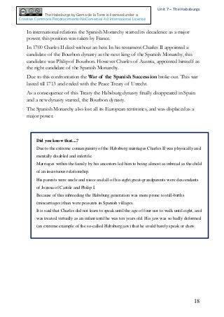 Unit 7 – The Habsburgs
18
The Habsburgs by Gema de la Torre is licensed under a
Creative Commons Reconocimiento-NoComercial 4.0 Internacional License
In international relations the Spanish Monarchy started its decadence as a major
power; this position was taken by France.
In 1700 Charles II died without an heir. In his testament Charles II appointed a
candidate of the Bourbon dynasty as the next king of the Spanish Monarchy, this
candidate was Philip of Bourbon. However Charles of Austria, appointed himself as
the right candidate of the Spanish Monarchy.
Due to this confrontation the War of the Spanish Succession broke out. This war
lasted till 1713 and ended with the Peace Treaty of Utrecht.
As a consequence of this Treaty the Habsburg dynasty finally disappeared in Spain
and a new dynasty started, the Bourbon dynasty.
The Spanish Monarchy also lost all its European territories, and was displaced as a
major power.
Did you know that....?
Due to the extreme consanguinity of the Habsburg marriages Charles II was physically and
mentally disabled and infertile.
Marriages within the family by his ancestors led him to being almost as inbread as the child
of an incestuous relationship.
His parents were uncle and niece and all of his eight great-grandparents were descendants
of Joanna of Castile and Philip I.
Because of this inbreeding the Habsburg generation was more prone to still-births
(miscarriages) than were peasants in Spanish villages.
It is said that Charles did not learn to speak until the age of four nor to walk until eight, and
was treated virtually as an infant until he was ten years old. His jaw was so badly deformed
(an extreme example of the so-called Habsburg jaw) that he could barely speak or chew.
 