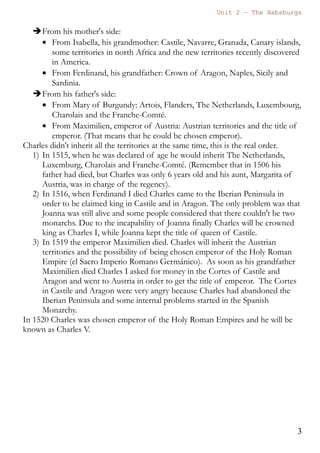 Unit 7 – The Habsburgs
3
The Habsburgs by Gema de la Torre is licensed under a
Creative Commons Reconocimiento-NoComercial 4.0 Internacional License
2. Charles I. (1500 - 1516 - 1558)
2.1. Inheritance of Charles I
Charles I will be the first king of a new dynasty, the Habsburgs.
Due to a very well programmed marriage policy Charles I will inherit a
wide range of territories and he will also become emperor of the west.
Here you have a list and a map with the territories that he inherited.
From his mother's side:
 From Isabella, his grandmother: Castile, Navarre, Granada,
Canary islands, some territories in north Africa and the new
territories recently discovered in America.
 From Ferdinand, his grandfather: Crown of Aragon, Naples,
Sicily and Sardinia.
From his father's side:
 From Mary of Burgundy: Artois, Flanders, The Netherlands,
Luxembourg, Charolais and the Franche-Comté.
 From Maximilien, emperor of Austria: Austrian territories and
the title of emperor. (That means that he could be chosen
emperor).
Charles didn't inherit all the territories at the same time, this is the real
order.
1) In 1515, when he was declared of age he would inherit The
Netherlands, Luxemburg, Charolais and Franche-Comté.
(Remember that in 1506 his father had died, but Charles was only 6
years old and his aunt, Margarita of Austria, was in charge of the
regency).
2) In 1516, when Ferdinand I died Charles came to the Iberian
Peninsula in order to be claimed king in Castile and in Aragon. The
only problem was that Joanna was still alive and some people
considered that there couldn't be two monarchs. Due to the
 