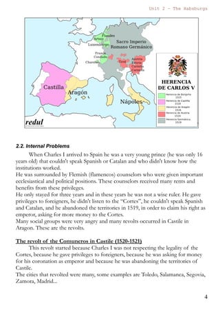 Unit 7 – The Habsburgs
4
The Habsburgs by Gema de la Torre is licensed under a
Creative Commons Reconocimiento-NoComercial 4.0 Internacional License
incapability of Joanna finally Charles will be crowned king as
Charles I, while Joanna kept the title of queen of Castile.
3) In 1519 the emperor Maximilien died. Charles will inherit the
Austrian territories and the possibility of being chosen emperor of
the Holy Roman Empire (el Sacro Imperio Romano Germánico).
As soon as his grandfather Maximilien died Charles I asked for
money in the Cortes of Castile and Aragon and went to Austria in
order to get the title of emperor. The Cortes in Castile and Aragon
were very angry because Charles had abandoned the Iberian
Peninsula and some internal problems started in the Spanish
Monarchy.
In 1520 Charles was chosen emperor of the Holy Roman Empires and he
will be known as Charles V.
2.2. Internal Problems
When Charles I arrived to Spain he was a very young prince (he was
only 16 years old) that couldn't speak Spanish or Catalan and who didn't
 