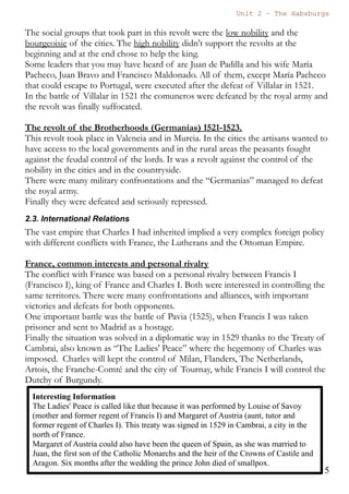 Unit 7 – The Habsburgs
5
The Habsburgs by Gema de la Torre is licensed under a
Creative Commons Reconocimiento-NoComercial 4.0 Internacional License
know how the institutions worked.
He was surrounded by Flemish (flamencos) counsellors who were
given important ecclesiastical and political positions. These counsellors
received many rents and benefits from these privileges.
He only stayed for three years and in these years he was not a wise
ruler. He gave privileges to foreigners, he didn't listen to the “Cortes”, he
couldn't speak Spanish and Catalan, and he abandoned the territories in
1519, in order to claim his right as emperor, asking for more money to the
Cortes.
Many social groups were very angry and many revolts occurred in
Castile in Aragon. These are the revolts.
The revolt of the Comuneros in Castile (1520-1521)
This revolt started because Charles I was not respecting the legality
of the Cortes, because he gave privileges to foreigners, because he was
asking for money for his coronation as emperor and because he was
abandoning the territories of Castile.
The cities that revolted were many; some examples are Toledo, Salamanca,
Segovia, Zamora, Madrid...
The social groups that took part in this revolt were the low nobility and
the bourgeoisie of the cities. The high nobility didn't support the revolts
at the beginning and at the end they chose to help the king.
Some leaders that you may have heard of are Juan de Padilla and his wife
María Pacheco, Juan Bravo and Francisco Maldonado. All of them, except
María Pacheco that could escape to Portugal, were executed after the
defeat of Villalar in 1521.
In the battle of Villalar in 1521 the comuneros were defeated by the royal
army and the revolt was finally suffocated.
 