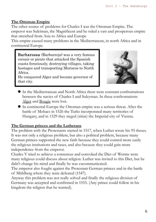 Unit 7 – The Habsburgs
6
The Habsburgs by Gema de la Torre is licensed under a
Creative Commons Reconocimiento-NoComercial 4.0 Internacional License
The revolt of the Brotherhoods (Germanías) 1521-1523.
This revolt took place in Valencia and in Murcia. In the cities the artisans
wanted to have access to the local governments and in the rural areas the
peasants fought against the feudal control of the lords. It was a revolt
against the control of the nobility in the cities and in the countryside.
There were many military confrontations and the “Germanías” managed
to defeat the royal army.
Finally they were defeated and seriously repressed.
2.3. International Relations
The vast empire that Charles I had inherited implied a very complex
foreign policy with different conflicts with France, the Lutherans and
the Ottoman Empire.
France, common interests and personal rivalry
The conflict with France was based on a personal rivalry between Francis
I (Francisco I), king of France and Charles I. Both were interested in
controlling the same territories. There were many confrontations and
alliances, with important victories and defeats for both opponents.
One important battle was the battle of Pavia (1525), when Francis I was
taken prisoner and sent to Madrid as a hostage.
Finally the situation was solved in a diplomatic way in 1529 thanks to the
Treaty of Cambrai, also known as “The Ladies' Peace” where the
hegemony of Charles was imposed. Charles will keep the control of
Milan, Flanders, The Netherlands, Artois, the Franche-Comté and the city
of Tournay, while Francis I will control the Duchy of Burgundy.
 