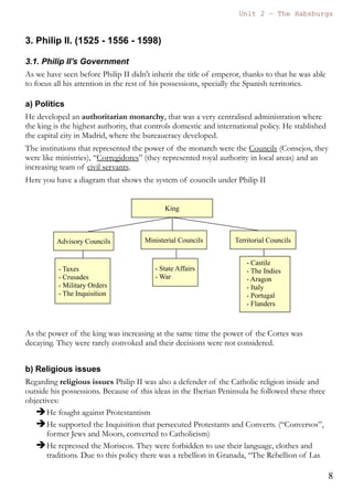 Unit 7 – The Habsburgs
8
The Habsburgs by Gema de la Torre is licensed under a
Creative Commons Reconocimiento-NoComercial 4.0 Internacional License
The German princes and the Lutherans
The problem with the Protestants started in 1517, when Luther wrote his
95 theses. It was not only a religious problem, but also a political problem,
because many German princes supported the new faith because they
would be able to control more easily the religious institutions and taxes,
and also because they could gain more independence from the emperor.
Charles V tried to achieve consensus and convoked the Diet of Worms
were many religious personalities could discuss about this religious
problem. Luther was invited to this Diet, but he didn't change his mind
and finally he was excommunicated.
The emperor also fought against the Protestant German princes. In the
battle of Mühlberg (1547) the Protestants were defeated by the Imperial
army.
Anyway this problem was not really solved and finally the religious
division of Germany was accepted and confirmed in 1555. (Any prince
could follow in his kingdom the religion that he wanted).
2.4. Legacy
Charles V is still remembered for the great contributions and
transformations that he brought to History.
 He started a new dynasty “The Habsburgs” that will last almost two
hundred years in the Spanish Monarchy.
ABDICATION
The 16th of January, 1556 Charles V abdicated and let the Austrian territories
and the crown of emperor to his brother Ferdinand, and the Spanish
Monarchy, The Netherlands, Milan and the new territories in America to his
son Philip.
Charles V died in the monastery of Yuste in 1558.
 