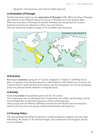 Unit 7 – The Habsburgs
9
The Habsburgs by Gema de la Torre is licensed under a
Creative Commons Reconocimiento-NoComercial 4.0 Internacional License
 The crowns of Castile and Aragon were finally united under only
one ruler.
 It was the first and only time that the title of emperor was held by a
Spanish monarch.
 The Spanish Monarchy will start a new era in International Relations
being transformed into a major power.
 A new alliance with the Austrian Habsburgs started. This alliance
will drag the Spanish Monarchy to many European wars.
 In America a huge empire was being created. During the kingdom
of Charles I, in 1521 Hernán Cortés defeated the Aztecs and
created the Viceroyalty of New Spain (Virreinato de Nueva
España); in 1522 Magallanes and Elcano circumnavigated the world;
and in 1532 Pizarro defeated the Incas the Viceroyalty of Peru was
finally created in 1542.
 Regarding his cultural legacy we can say that thanks to Charles V,
Classical Renaissance fully entered in the Spanish Monarchy. We can
enjoy masterpieces of the painter Titian, of the Spanish architect
Machuca (who constructed the palace of Charles V in the
Alhambra), and of the sculptor Leone Leoni.
 He also reformed the “Alcázar” of Madrid that will be the
residential palace of his son Philip.
 