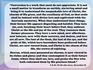 “Conversion is a work that most do not appreciate. It is not
a small matter to transform an earthly, sin-loving mind and
bring it to understand the unspeakable love of Christ, the
charms of His grace, and the excellency of God, so that souls
shall be imbued with divine love and captivated with the
heavenly mysteries. When they understand these things,
their former life appears disgusting and hateful. They hate
sin, and, breaking their heart before God, they embrace
Christ as the life and joy of the soul. They renounce their
former pleasures. They have a new mind, new affections,
new interest, new will; their sorrows, and desires, and love
are all new. The lust of the flesh, the lust of the eye, and the
pride of life, which have heretofore been preferred before
Christ, are now turned from, and Christ is the charm of the
life, the crown of rejoicing.
Heaven, which once possessed no charms, is now viewed in
its riches and glory; and they contemplate it as their future
home, where they shall see, love, and praise the One who
hath redeemed them by His precious blood.”
E.G.W. (To Be Like Jesus, December 8)
 