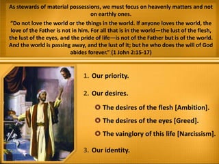 As stewards of material possessions, we must focus on heavenly matters and not
on earthly ones.
“Do not love the world or the things in the world. If anyone loves the world, the
love of the Father is not in him. For all that is in the world—the lust of the flesh,
the lust of the eyes, and the pride of life—is not of the Father but is of the world.
And the world is passing away, and the lust of it; but he who does the will of God
abides forever.” (1 John 2:15-17)
 