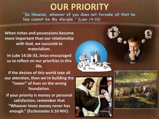 “So likewise, whoever of you does not forsake all that he
has cannot be My disciple.” (Luke 14:33)
When riches and possessions become
more important than our relationship
with God, we succumb to
materialism.
In Luke 14:26-33, Jesus encouraged
us to reflect on our priorities in this
life.
If the desires of this world take all
our attention, then we’re building the
“tower” of lives on the wrong
foundation.
If your priority is money or personal
satisfaction, remember that
“Whoever loves money never has
enough.” (Ecclesiastes 5:10 NIV).
 