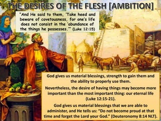 “And He said to them, ‘Take heed and
beware of covetousness, for one’s life
does not consist in the ‘abundance of
the things he possesses.’” (Luke 12:15)
God gives us material blessings, strength to gain them and
the ability to properly use them.
Nevertheless, the desire of having things may become more
important than the most important thing: our eternal life
(Luke 12:15-21).
God gives us material blessings that we are able to
administer, and He tells us: “Do not become proud at that
time and forget the Lord your God.” (Deuteronomy 8:14 NLT).
 