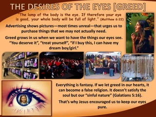 “The lamp of the body is the eye. If therefore your eye
is good, your whole body will be full of light.” (Matthew 6:22)
Advertising shows pictures—most times unreal—that urges us to
purchase things that we may not actually need.
Greed grows in us when we want to have the things our eyes see.
“You deserve it”, “treat yourself”, “if I buy this, I can have my
dream boy/girl.”
Everything is fantasy. If we let greed in our hearts, it
can become a false religion. It doesn’t satisfy the
soul but our “sinful nature” (Galatians 5:16).
That’s why Jesus encouraged us to keep our eyes
pure.
 