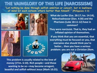 “Let nothing be done through selfish ambition or conceit, but in lowliness
of mind let each esteem others better than himself.” (Philippians 2:3)
What do Lucifer (Eze. 28:17; Isa. 14:14),
Nebuchadnezzar (Dan. 4:30) and the
Pharisees (Luke 18:11-12) have in
common?
They were narcissist. That is, they had an
inflated opinion of themselves.
If you think that you are essential, that
everything must be focused on you, that
everyone else should think you’re
better… then you have a serious
problem: you are not a Christian (Rom.
12:3).
This problem is usually related to the love of
money (1Tim. 6:10). Rich people—and those
wanting to be so—may become arrogant,
boastful and selfish without Jesus (Mark 10:25).
 