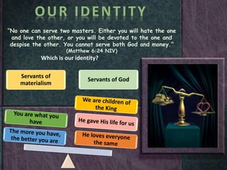 “No one can serve two masters. Either you will hate the one
and love the other, or you will be devoted to the one and
despise the other. You cannot serve both God and money.”
(Matthew 6:24 NIV)
Which is our identity?
Servants of
materialism
Servants of God
 