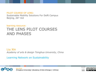 [Liu Xin] [Tsinghua University] / [Academy of Arts & Design ] / [China] Liu Xin Academy of arts & design Tsinghua University, China Learning Network on Sustainability PILOT COURSE OF LENS:  Sustainable Mobility Solutions For Delft Campus Beijing, 26 th  Oct  learning resource: THE LENS PILOT COURSES AND PHASES 