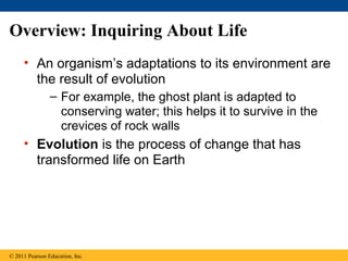 Overview: Inquiring About Life
• An organism’s adaptations to its environment are
the result of evolution
– For example, the ghost plant is adapted to
conserving water; this helps it to survive in the
crevices of rock walls
• Evolution is the process of change that has
transformed life on Earth
© 2011 Pearson Education, Inc.
 