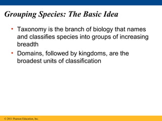 Grouping Species: The Basic Idea
• Taxonomy is the branch of biology that names
and classifies species into groups of increasing
breadth
• Domains, followed by kingdoms, are the
broadest units of classification
© 2011 Pearson Education, Inc.
 