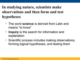 In studying nature, scientists make
observations and then form and test
hypotheses
• The word science is derived from Latin and
means “to know”
• Inquiry is the search for information and
explanation
• Scientific process includes making observations,
forming logical hypotheses, and testing them
© 2011 Pearson Education, Inc.
 