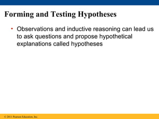 Forming and Testing Hypotheses
• Observations and inductive reasoning can lead us
to ask questions and propose hypothetical
explanations called hypotheses
© 2011 Pearson Education, Inc.
 
