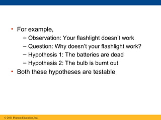 • For example,
– Observation: Your flashlight doesn’t work
– Question: Why doesn’t your flashlight work?
– Hypothesis 1: The batteries are dead
– Hypothesis 2: The bulb is burnt out
• Both these hypotheses are testable
© 2011 Pearson Education, Inc.
 