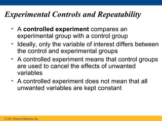 Experimental Controls and Repeatability
• A controlled experiment compares an
experimental group with a control group
• Ideally, only the variable of interest differs between
the control and experimental groups
• A controlled experiment means that control groups
are used to cancel the effects of unwanted
variables
• A controlled experiment does not mean that all
unwanted variables are kept constant
© 2011 Pearson Education, Inc.
 