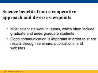 Science benefits from a cooperative
approach and diverse viewpoints
• Most scientists work in teams, which often include
graduate and undergraduate students
• Good communication is important in order to share
results through seminars, publications, and
websites
© 2011 Pearson Education, Inc.
 