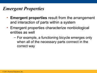 Emergent Properties
• Emergent properties result from the arrangement
and interaction of parts within a system
• Emergent properties characterize nonbiological
entities as well
– For example, a functioning bicycle emerges only
when all of the necessary parts connect in the
correct way
© 2011 Pearson Education, Inc.
 