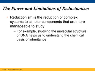 The Power and Limitations of Reductionism
• Reductionism is the reduction of complex
systems to simpler components that are more
manageable to study
– For example, studying the molecular structure
of DNA helps us to understand the chemical
basis of inheritance
© 2011 Pearson Education, Inc.
 