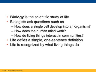 • Biology is the scientific study of life
• Biologists ask questions such as
– How does a single cell develop into an orga...